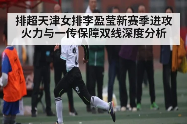 排超天津女排李盈莹新赛季进攻火力与一传保障双线深度分析
