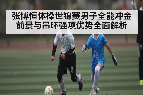 张博恒体操世锦赛男子全能冲金前景与吊环强项优势全面解析
