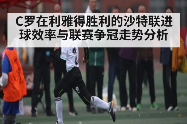 C罗在利雅得胜利的沙特联进球效率与联赛争冠走势分析